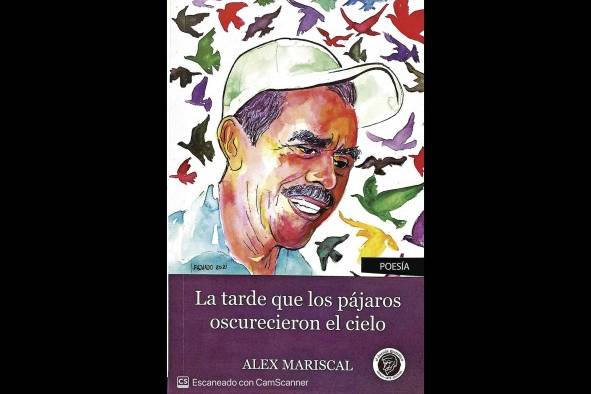 <strong>La tarde que los pájaros oscurecieron el cielo.Publicación: El duende gramático, 2021.Alex Mariscal</strong>En esta obra estamos frente a un texto poético que exuda un gran porcentaje de fabulación. Como indicó el prologuista Salvador Medina Barahona: “Mariscal escribe con emoción dirigida, no es un llanto rompiendo catres, sino una elegía en propiedad, sin lloros inútiles sino como centro de recordación en el más hondo de los sentidos”. Leer este libro es como leer una historia que no te lo va a contar todo. Hay padres friccionados, hablantes líricos y hablantes desesperados. “El libro tiene variantes en su tonalidad, no es lloroso, pero manifiesta una gran admiración, respeto y celebración épica en las proporciones que pueda tener un campesino en un lugar tan remoto, por la tarea que tuvo que hacerse para sostener a una familia”, apuntó Mariscal.